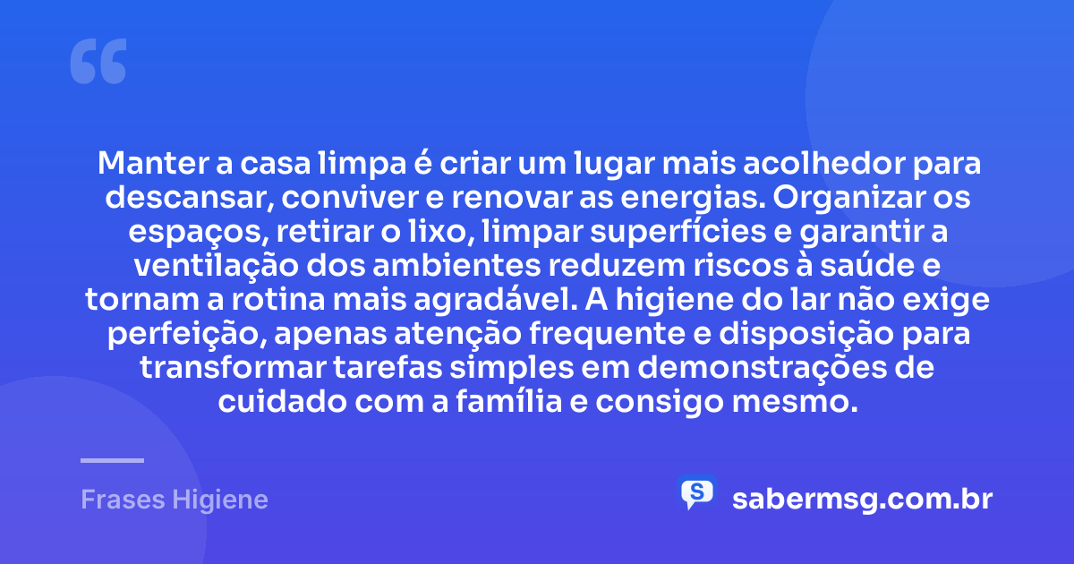 Manter a casa limpa é criar um lugar mais acolhedor para descansar, conviver e renovar as energias. Organizar os espaços, retirar o lixo, limpar superfícies e garantir a ventilação dos ambientes reduzem riscos à saúde e tornam a rotina mais agradável. A higiene do lar não exige perfeição, apenas atenção frequente e disposição para transformar tarefas simples em demonstrações de cuidado com a família e consigo mesmo. — Frases Higiene