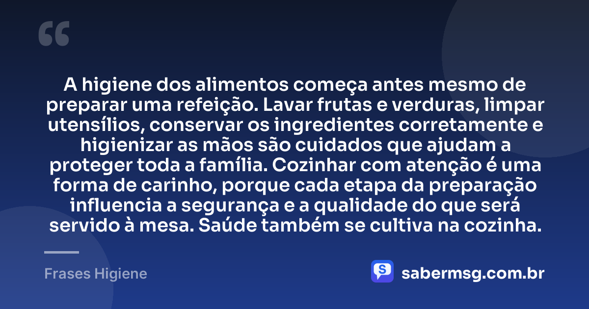 A higiene dos alimentos começa antes mesmo de preparar uma refeição. Lavar frutas e verduras, limpar utensílios, conservar os ingredientes corretamente e higienizar as mãos são cuidados que ajudam a proteger toda a família. Cozinhar com atenção é uma forma de carinho, porque cada etapa da preparação influencia a segurança e a qualidade do que será servido à mesa. Saúde também se cultiva na cozinha. — Frases Higiene
