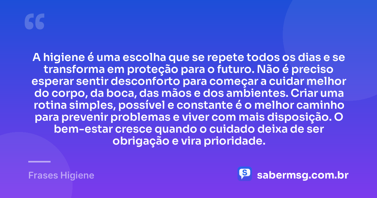 A higiene é uma escolha que se repete todos os dias e se transforma em proteção para o futuro. Não é preciso esperar sentir desconforto para começar a cuidar melhor do corpo, da boca, das mãos e dos ambientes. Criar uma rotina simples, possível e constante é o melhor caminho para prevenir problemas e viver com mais disposição. O bem-estar cresce quando o cuidado deixa de ser obrigação e vira prioridade. — Frases Higiene