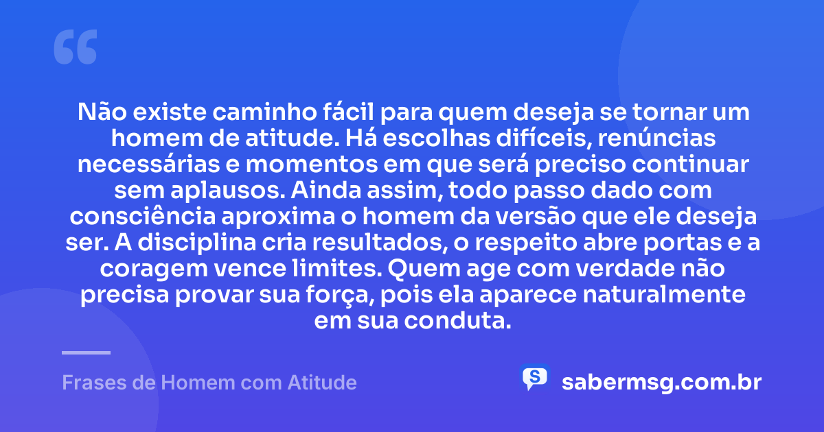 Não existe caminho fácil para quem deseja se tornar um homem de atitude. Há escolhas difíceis, renúncias necessárias e momentos em que será preciso continuar sem aplausos. Ainda assim, todo passo dado com consciência aproxima o homem da versão que ele deseja ser. A disciplina cria resultados, o respeito abre portas e a coragem vence limites. Quem age com verdade não precisa provar sua força, pois ela aparece naturalmente em sua conduta. — Frases de Homem com Atitude