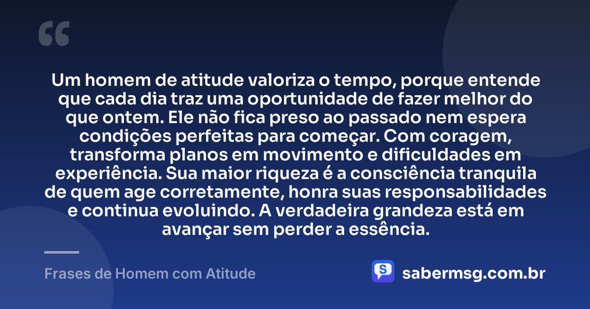 Um homem de atitude valoriza o tempo, porque entende que cada dia traz uma oportunidade de fazer melhor do que ontem. Ele não fica preso ao passado nem espera condições perfeitas para começar. Com coragem, transforma planos em movimento e dificuldades em experiência. Sua maior riqueza é a consciência tranquila de quem age corretamente, honra suas responsabilidades e continua evoluindo. A verdadeira grandeza está em avançar sem perder a essência. — Frases de Homem com Atitude