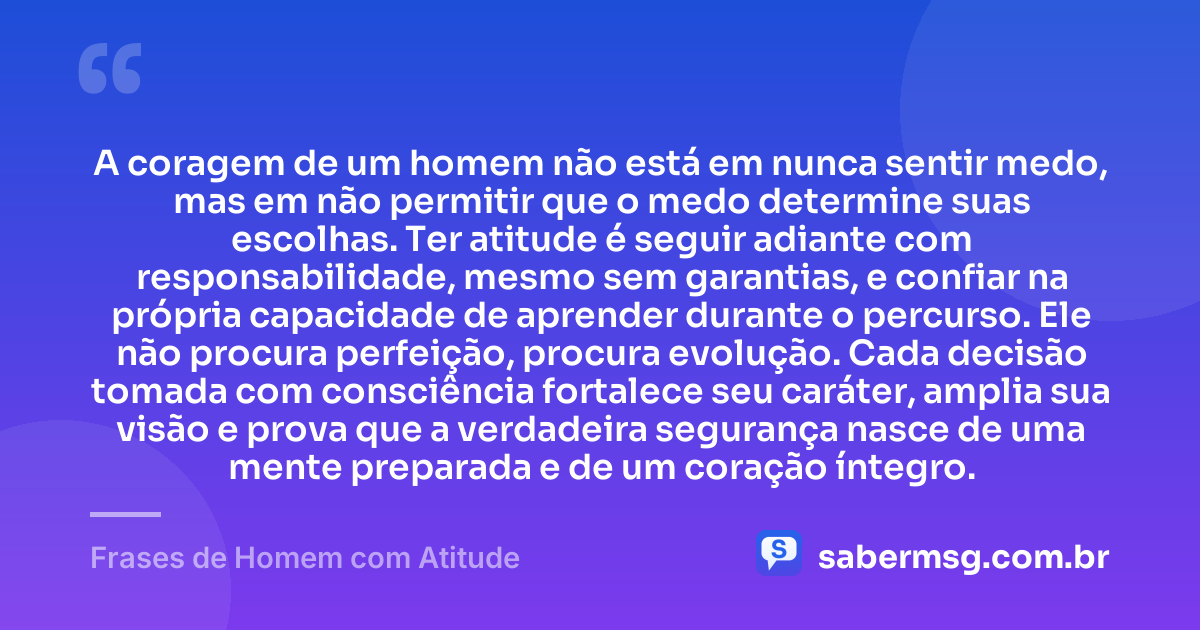 A coragem de um homem não está em nunca sentir medo, mas em não permitir que o medo determine suas escolhas. Ter atitude é seguir adiante com responsabilidade, mesmo sem garantias, e confiar na própria capacidade de aprender durante o percurso. Ele não procura perfeição, procura evolução. Cada decisão tomada com consciência fortalece seu caráter, amplia sua visão e prova que a verdadeira segurança nasce de uma mente preparada e de um coração íntegro. — Frases de Homem com Atitude