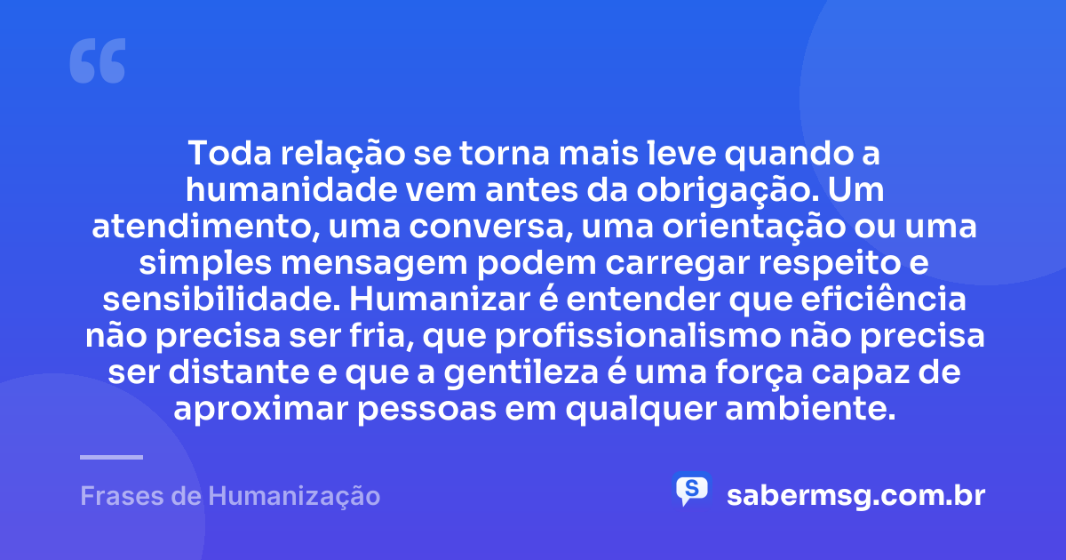 Toda relação se torna mais leve quando a humanidade vem antes da obrigação. Um atendimento, uma conversa, uma orientação ou uma simples mensagem podem carregar respeito e sensibilidade. Humanizar é entender que eficiência não precisa ser fria, que profissionalismo não precisa ser distante e que a gentileza é uma força capaz de aproximar pessoas em qualquer ambiente. — Frases de Humanização