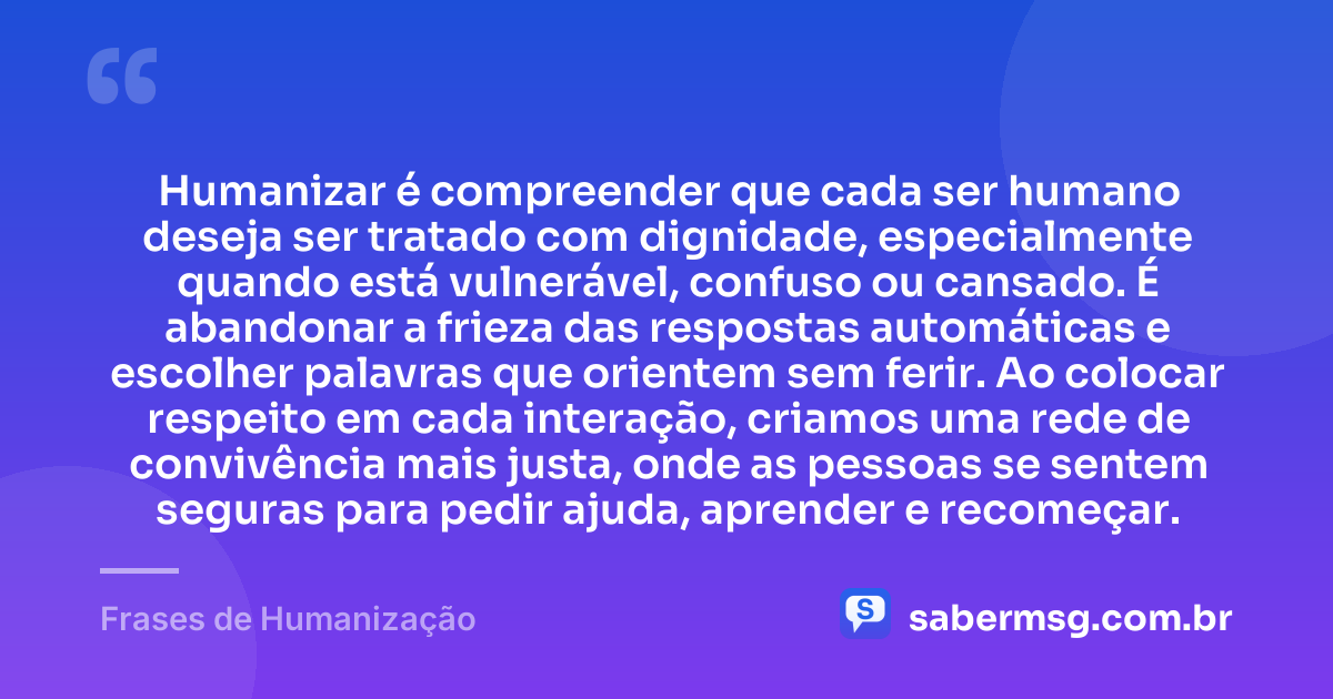 Humanizar é compreender que cada ser humano deseja ser tratado com dignidade, especialmente quando está vulnerável, confuso ou cansado. É abandonar a frieza das respostas automáticas e escolher palavras que orientem sem ferir. Ao colocar respeito em cada interação, criamos uma rede de convivência mais justa, onde as pessoas se sentem seguras para pedir ajuda, aprender e recomeçar. — Frases de Humanização