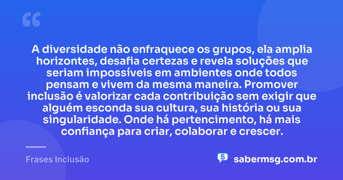 A diversidade não enfraquece os grupos, ela amplia horizontes, desafia certezas e revela soluções que seriam impossíveis em ambientes onde todos pensam e vivem da mesma maneira. Promover inclusão é valorizar cada contribuição sem exigir que alguém esconda sua cultura, sua história ou sua singularidade. Onde há pertencimento, há mais confiança para criar, colaborar e crescer. — Frases Inclusão