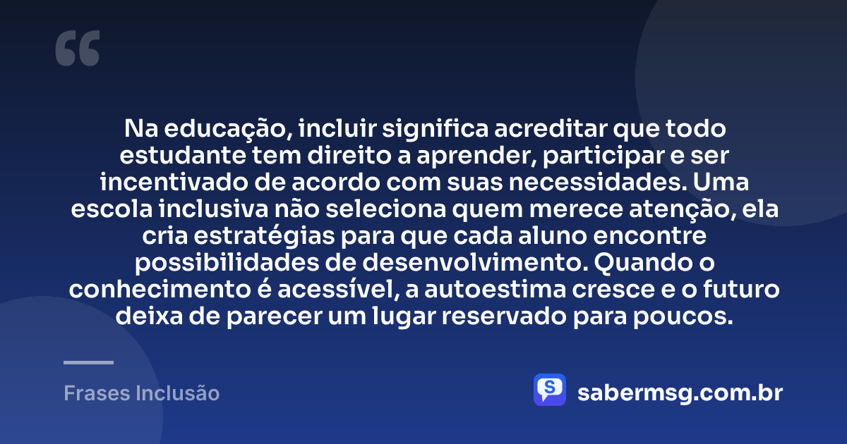 Na educação, incluir significa acreditar que todo estudante tem direito a aprender, participar e ser incentivado de acordo com suas necessidades. Uma escola inclusiva não seleciona quem merece atenção, ela cria estratégias para que cada aluno encontre possibilidades de desenvolvimento. Quando o conhecimento é acessível, a autoestima cresce e o futuro deixa de parecer um lugar reservado para poucos. — Frases Inclusão