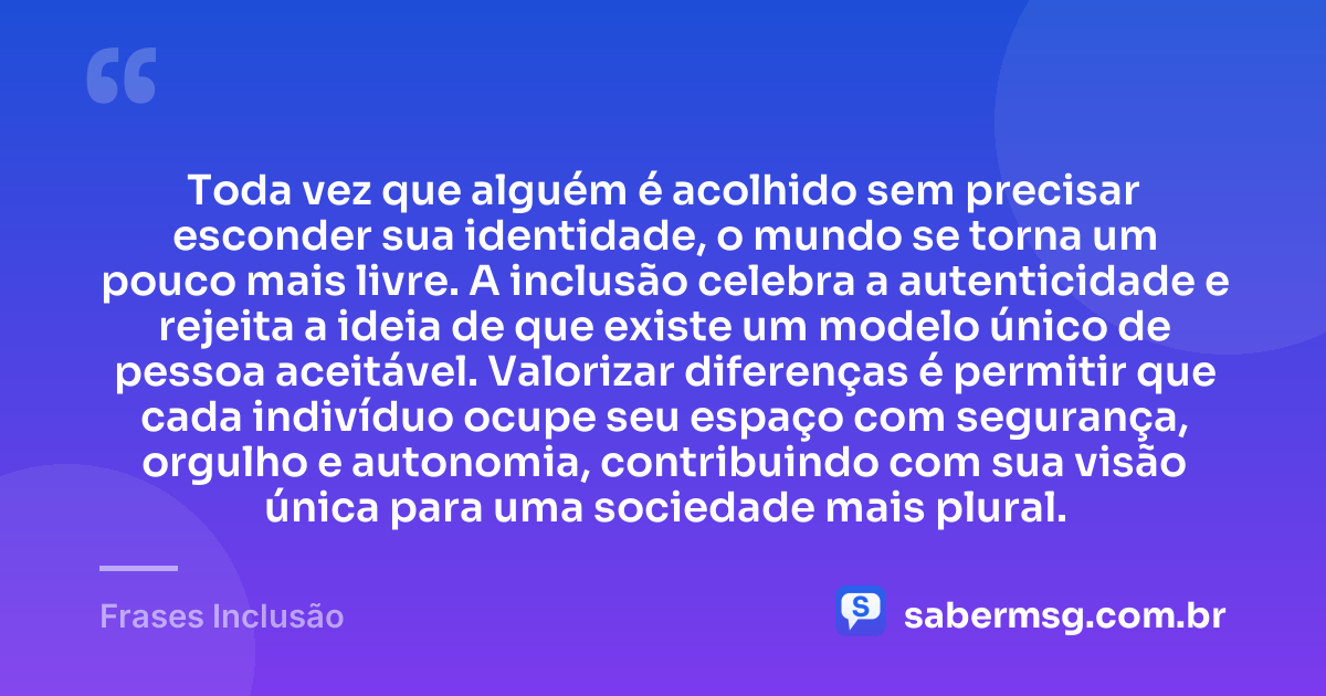 Toda vez que alguém é acolhido sem precisar esconder sua identidade, o mundo se torna um pouco mais livre. A inclusão celebra a autenticidade e rejeita a ideia de que existe um modelo único de pessoa aceitável. Valorizar diferenças é permitir que cada indivíduo ocupe seu espaço com segurança, orgulho e autonomia, contribuindo com sua visão única para uma sociedade mais plural. — Frases Inclusão