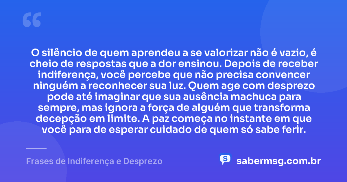 O silêncio de quem aprendeu a se valorizar não é vazio, é cheio de respostas que a dor ensinou. Depois de receber indiferença, você percebe que não precisa convencer ninguém a reconhecer sua luz. Quem age com desprezo pode até imaginar que sua ausência machuca para sempre, mas ignora a força de alguém que transforma decepção em limite. A paz começa no instante em que você para de esperar cuidado de quem só sabe ferir. — Frases de Indiferença e Desprezo