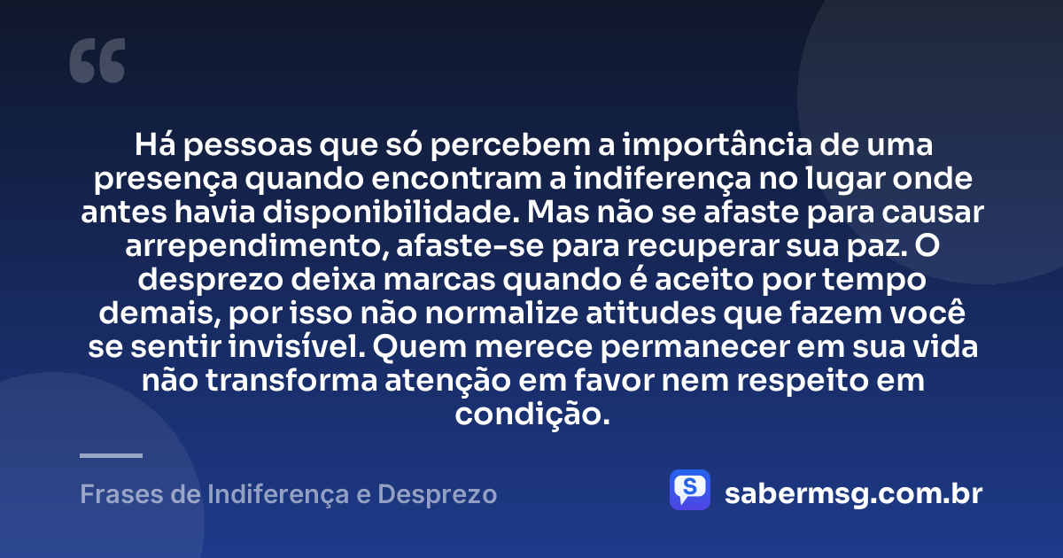 Há pessoas que só percebem a importância de uma presença quando encontram a indiferença no lugar onde antes havia disponibilidade. Mas não se afaste para causar arrependimento, afaste-se para recuperar sua paz. O desprezo deixa marcas quando é aceito por tempo demais, por isso não normalize atitudes que fazem você se sentir invisível. Quem merece permanecer em sua vida não transforma atenção em favor nem respeito em condição. — Frases de Indiferença e Desprezo