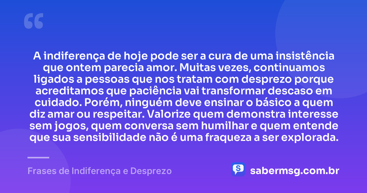 A indiferença de hoje pode ser a cura de uma insistência que ontem parecia amor. Muitas vezes, continuamos ligados a pessoas que nos tratam com desprezo porque acreditamos que paciência vai transformar descaso em cuidado. Porém, ninguém deve ensinar o básico a quem diz amar ou respeitar. Valorize quem demonstra interesse sem jogos, quem conversa sem humilhar e quem entende que sua sensibilidade não é uma fraqueza a ser explorada. — Frases de Indiferença e Desprezo