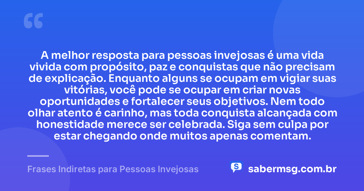 A melhor resposta para pessoas invejosas é uma vida vivida com propósito, paz e conquistas que não precisam de explicação. Enquanto alguns se ocupam em vigiar suas vitórias, você pode se ocupar em criar novas oportunidades e fortalecer seus objetivos. Nem todo olhar atento é carinho, mas toda conquista alcançada com honestidade merece ser celebrada. Siga sem culpa por estar chegando onde muitos apenas comentam. — Frases Indiretas para Pessoas Invejosas
