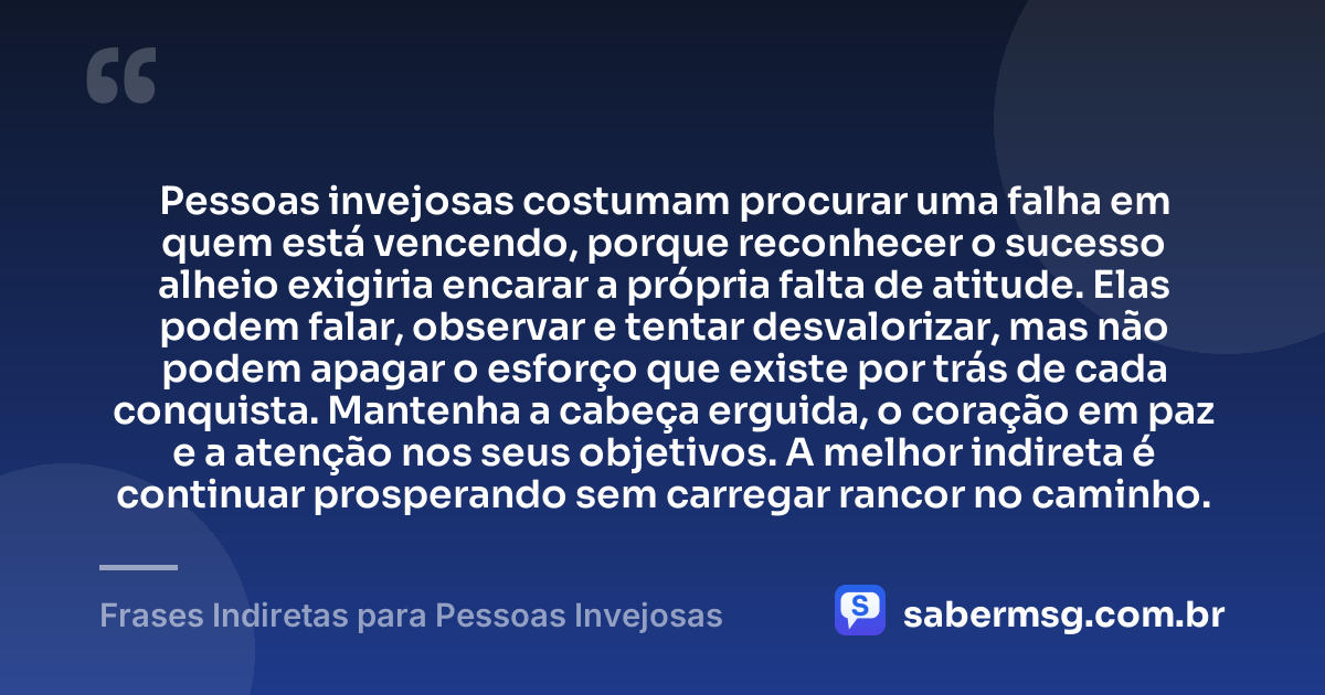 Pessoas invejosas costumam procurar uma falha em quem está vencendo, porque reconhecer o sucesso alheio exigiria encarar a própria falta de atitude. Elas podem falar, observar e tentar desvalorizar, mas não podem apagar o esforço que existe por trás de cada conquista. Mantenha a cabeça erguida, o coração em paz e a atenção nos seus objetivos. A melhor indireta é continuar prosperando sem carregar rancor no caminho. — Frases Indiretas para Pessoas Invejosas