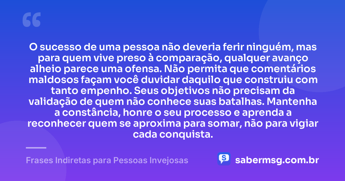 O sucesso de uma pessoa não deveria ferir ninguém, mas para quem vive preso à comparação, qualquer avanço alheio parece uma ofensa. Não permita que comentários maldosos façam você duvidar daquilo que construiu com tanto empenho. Seus objetivos não precisam da validação de quem não conhece suas batalhas. Mantenha a constância, honre o seu processo e aprenda a reconhecer quem se aproxima para somar, não para vigiar cada conquista. — Frases Indiretas para Pessoas Invejosas
