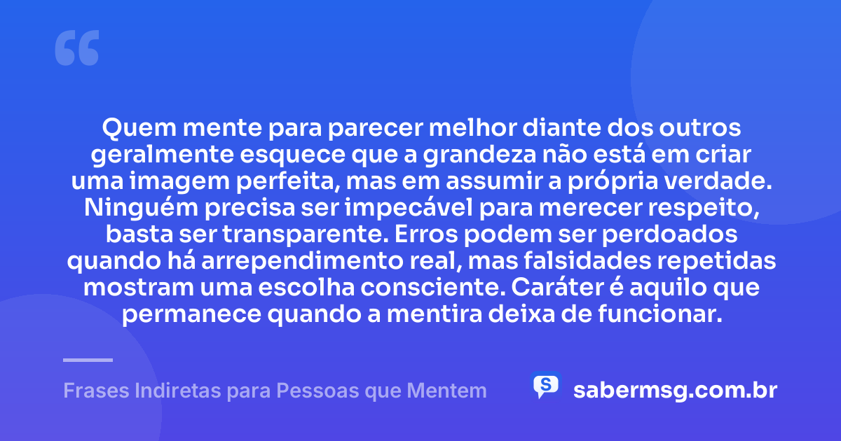 Quem mente para parecer melhor diante dos outros geralmente esquece que a grandeza não está em criar uma imagem perfeita, mas em assumir a própria verdade. Ninguém precisa ser impecável para merecer respeito, basta ser transparente. Erros podem ser perdoados quando há arrependimento real, mas falsidades repetidas mostram uma escolha consciente. Caráter é aquilo que permanece quando a mentira deixa de funcionar. — Frases Indiretas para Pessoas que Mentem