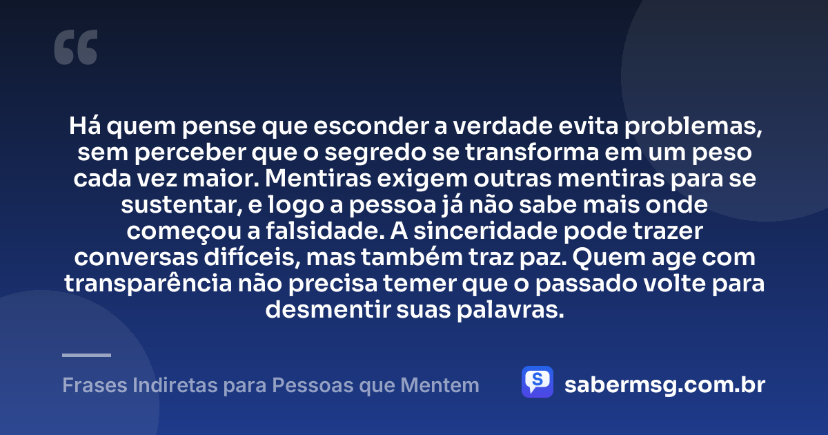 Há quem pense que esconder a verdade evita problemas, sem perceber que o segredo se transforma em um peso cada vez maior. Mentiras exigem outras mentiras para se sustentar, e logo a pessoa já não sabe mais onde começou a falsidade. A sinceridade pode trazer conversas difíceis, mas também traz paz. Quem age com transparência não precisa temer que o passado volte para desmentir suas palavras. — Frases Indiretas para Pessoas que Mentem