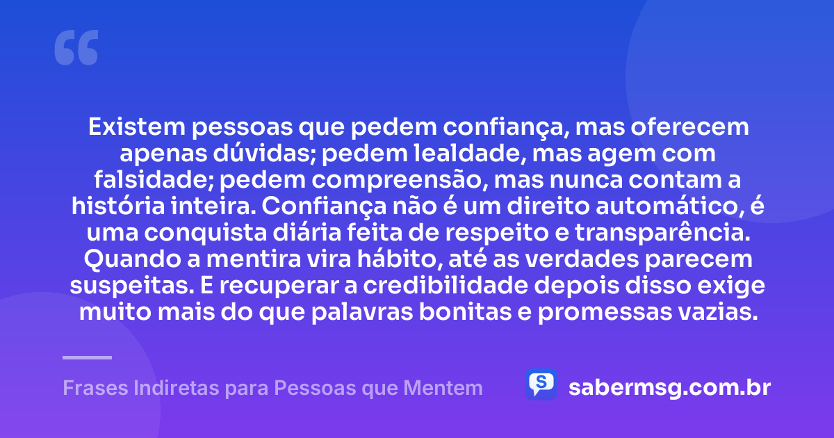 Existem pessoas que pedem confiança, mas oferecem apenas dúvidas; pedem lealdade, mas agem com falsidade; pedem compreensão, mas nunca contam a história inteira. Confiança não é um direito automático, é uma conquista diária feita de respeito e transparência. Quando a mentira vira hábito, até as verdades parecem suspeitas. E recuperar a credibilidade depois disso exige muito mais do que palavras bonitas e promessas vazias. — Frases Indiretas para Pessoas que Mentem