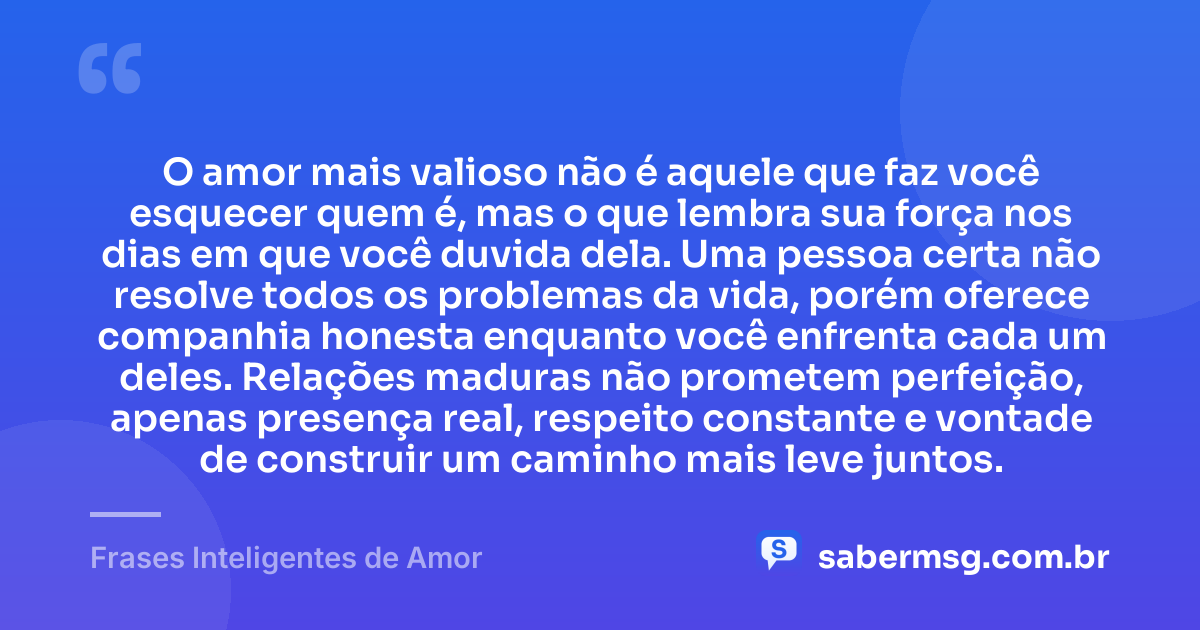 O amor mais valioso não é aquele que faz você esquecer quem é, mas o que lembra sua força nos dias em que você duvida dela. Uma pessoa certa não resolve todos os problemas da vida, porém oferece companhia honesta enquanto você enfrenta cada um deles. Relações maduras não prometem perfeição, apenas presença real, respeito constante e vontade de construir um caminho mais leve juntos. — Frases Inteligentes de Amor