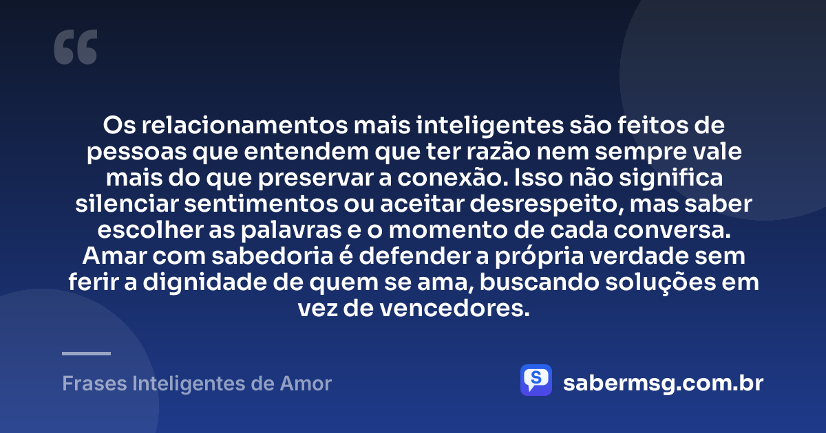 Os relacionamentos mais inteligentes são feitos de pessoas que entendem que ter razão nem sempre vale mais do que preservar a conexão. Isso não significa silenciar sentimentos ou aceitar desrespeito, mas saber escolher as palavras e o momento de cada conversa. Amar com sabedoria é defender a própria verdade sem ferir a dignidade de quem se ama, buscando soluções em vez de vencedores. — Frases Inteligentes de Amor