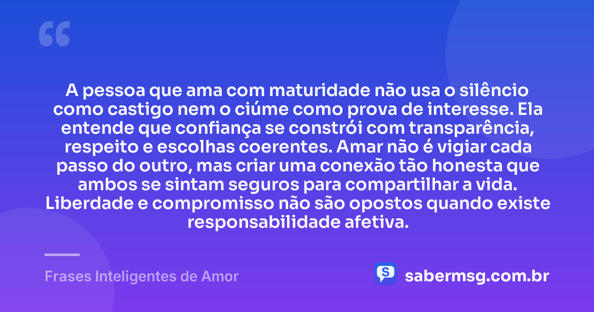 A pessoa que ama com maturidade não usa o silêncio como castigo nem o ciúme como prova de interesse. Ela entende que confiança se constrói com transparência, respeito e escolhas coerentes. Amar não é vigiar cada passo do outro, mas criar uma conexão tão honesta que ambos se sintam seguros para compartilhar a vida. Liberdade e compromisso não são opostos quando existe responsabilidade afetiva. — Frases Inteligentes de Amor