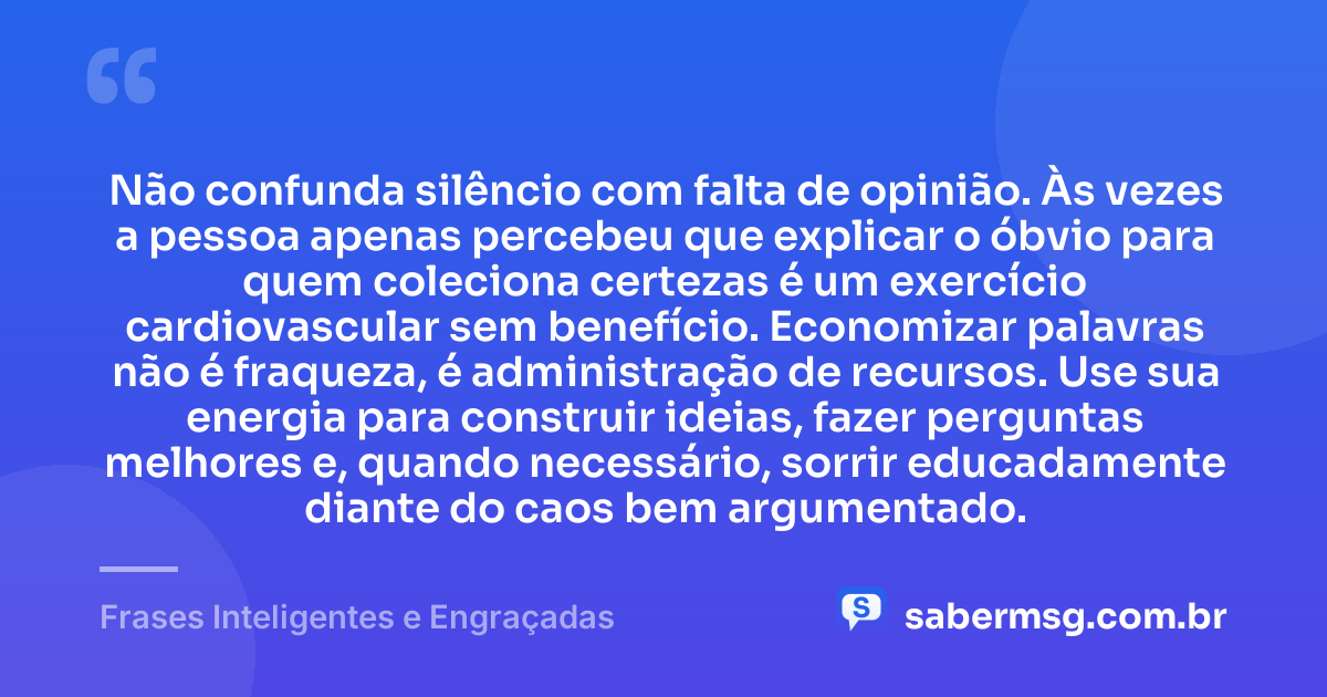 Não confunda silêncio com falta de opinião. Às vezes a pessoa apenas percebeu que explicar o óbvio para quem coleciona certezas é um exercício cardiovascular sem benefício. Economizar palavras não é fraqueza, é administração de recursos. Use sua energia para construir ideias, fazer perguntas melhores e, quando necessário, sorrir educadamente diante do caos bem argumentado. — Frases Inteligentes e Engraçadas
