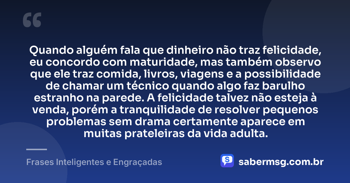 Quando alguém fala que dinheiro não traz felicidade, eu concordo com maturidade, mas também observo que ele traz comida, livros, viagens e a possibilidade de chamar um técnico quando algo faz barulho estranho na parede. A felicidade talvez não esteja à venda, porém a tranquilidade de resolver pequenos problemas sem drama certamente aparece em muitas prateleiras da vida adulta. — Frases Inteligentes e Engraçadas