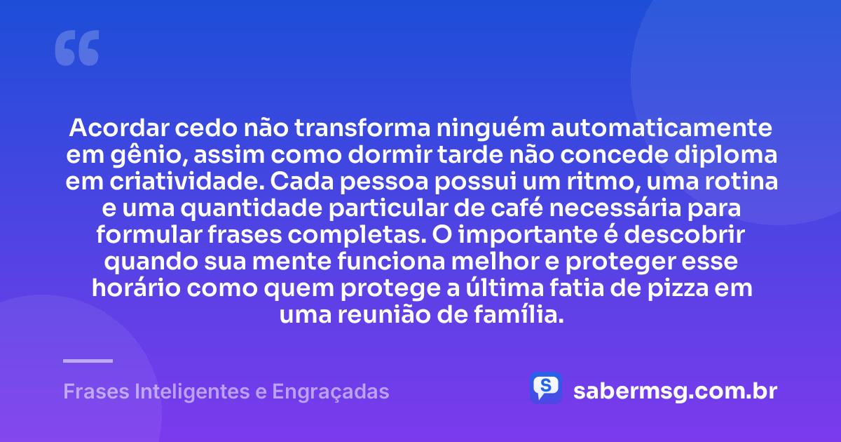 Acordar cedo não transforma ninguém automaticamente em gênio, assim como dormir tarde não concede diploma em criatividade. Cada pessoa possui um ritmo, uma rotina e uma quantidade particular de café necessária para formular frases completas. O importante é descobrir quando sua mente funciona melhor e proteger esse horário como quem protege a última fatia de pizza em uma reunião de família. — Frases Inteligentes e Engraçadas