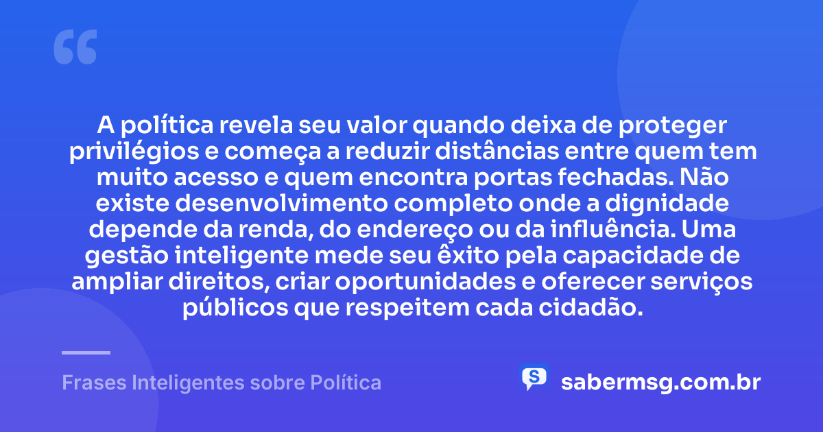 A política revela seu valor quando deixa de proteger privilégios e começa a reduzir distâncias entre quem tem muito acesso e quem encontra portas fechadas. Não existe desenvolvimento completo onde a dignidade depende da renda, do endereço ou da influência. Uma gestão inteligente mede seu êxito pela capacidade de ampliar direitos, criar oportunidades e oferecer serviços públicos que respeitem cada cidadão. — Frases Inteligentes sobre Política