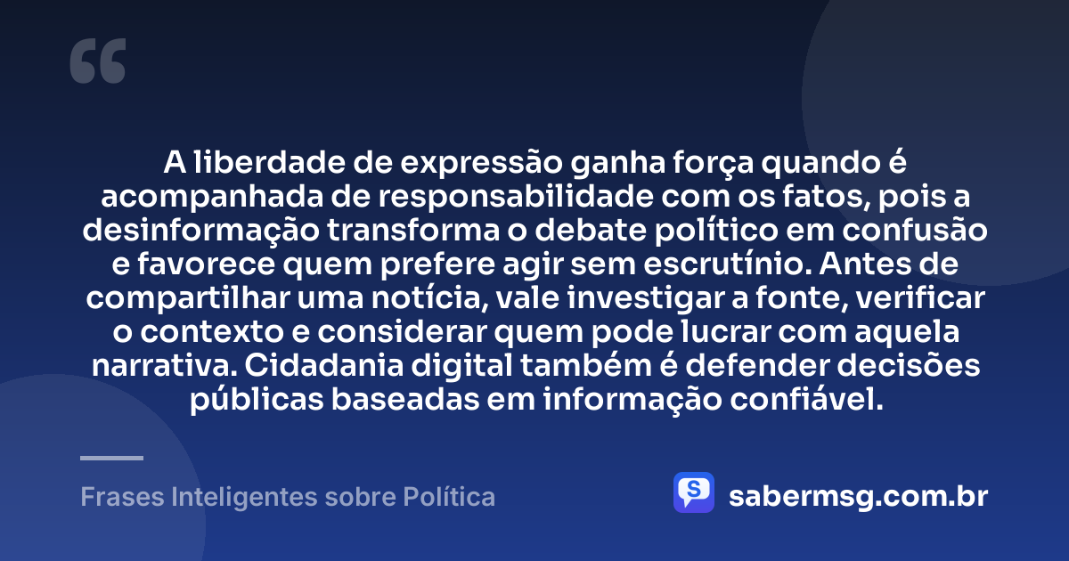 A liberdade de expressão ganha força quando é acompanhada de responsabilidade com os fatos, pois a desinformação transforma o debate político em confusão e favorece quem prefere agir sem escrutínio. Antes de compartilhar uma notícia, vale investigar a fonte, verificar o contexto e considerar quem pode lucrar com aquela narrativa. Cidadania digital também é defender decisões públicas baseadas em informação confiável. — Frases Inteligentes sobre Política