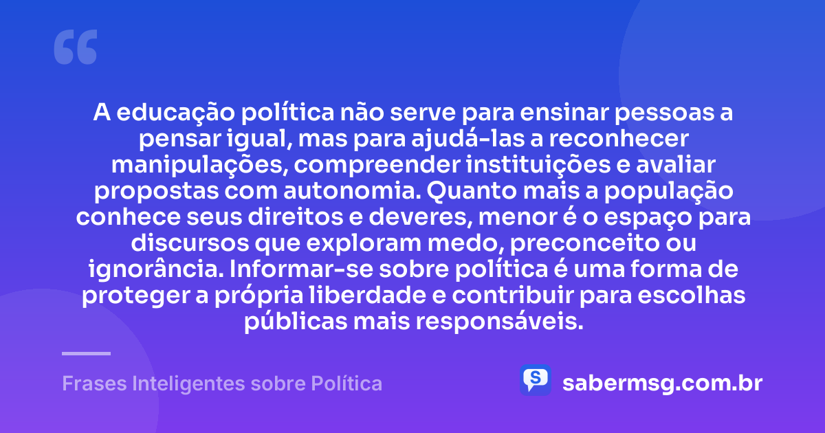 A educação política não serve para ensinar pessoas a pensar igual, mas para ajudá-las a reconhecer manipulações, compreender instituições e avaliar propostas com autonomia. Quanto mais a população conhece seus direitos e deveres, menor é o espaço para discursos que exploram medo, preconceito ou ignorância. Informar-se sobre política é uma forma de proteger a própria liberdade e contribuir para escolhas públicas mais responsáveis. — Frases Inteligentes sobre Política