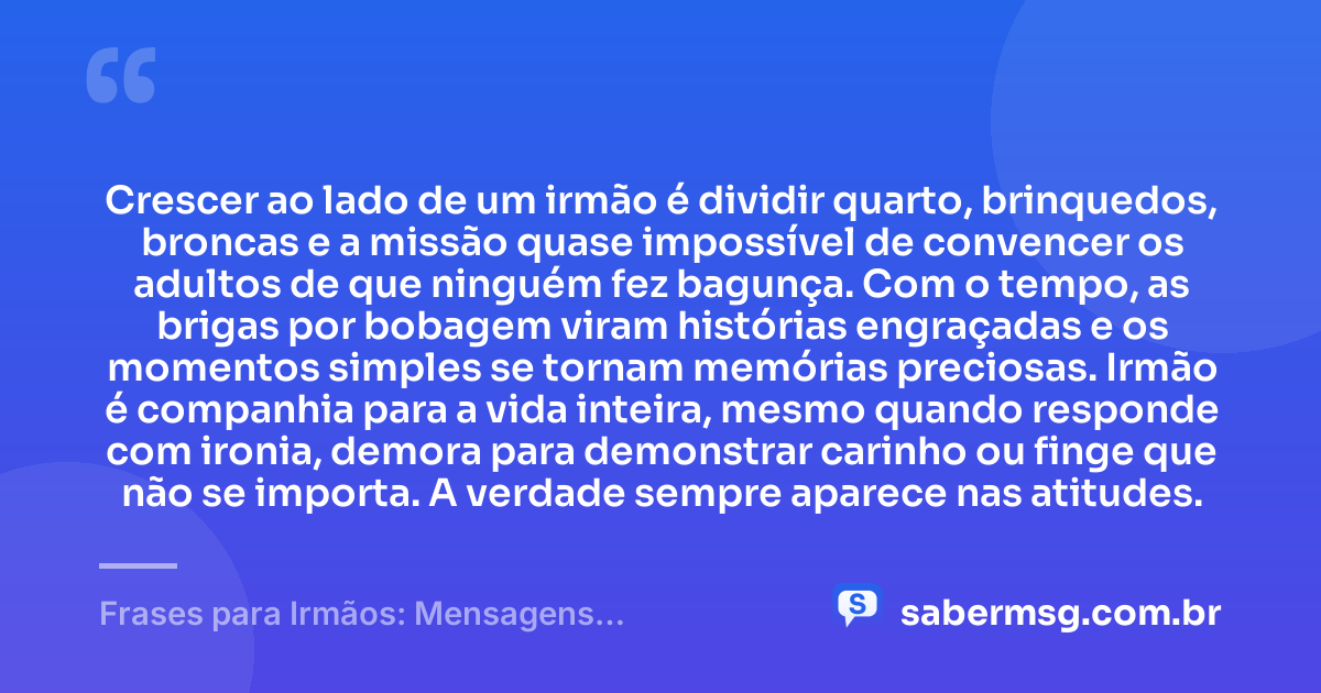 Crescer ao lado de um irmão é dividir quarto, brinquedos, broncas e a missão quase impossível de convencer os adultos de que ninguém fez bagunça. Com o tempo, as brigas por bobagem viram histórias engraçadas e os momentos simples se tornam memórias preciosas. Irmão é companhia para a vida inteira, mesmo quando responde com ironia, demora para demonstrar carinho ou finge que não se importa. A verdade sempre aparece nas atitudes. — Frases para Irmãos: Mensagens Engraçadas e Carinhosas
