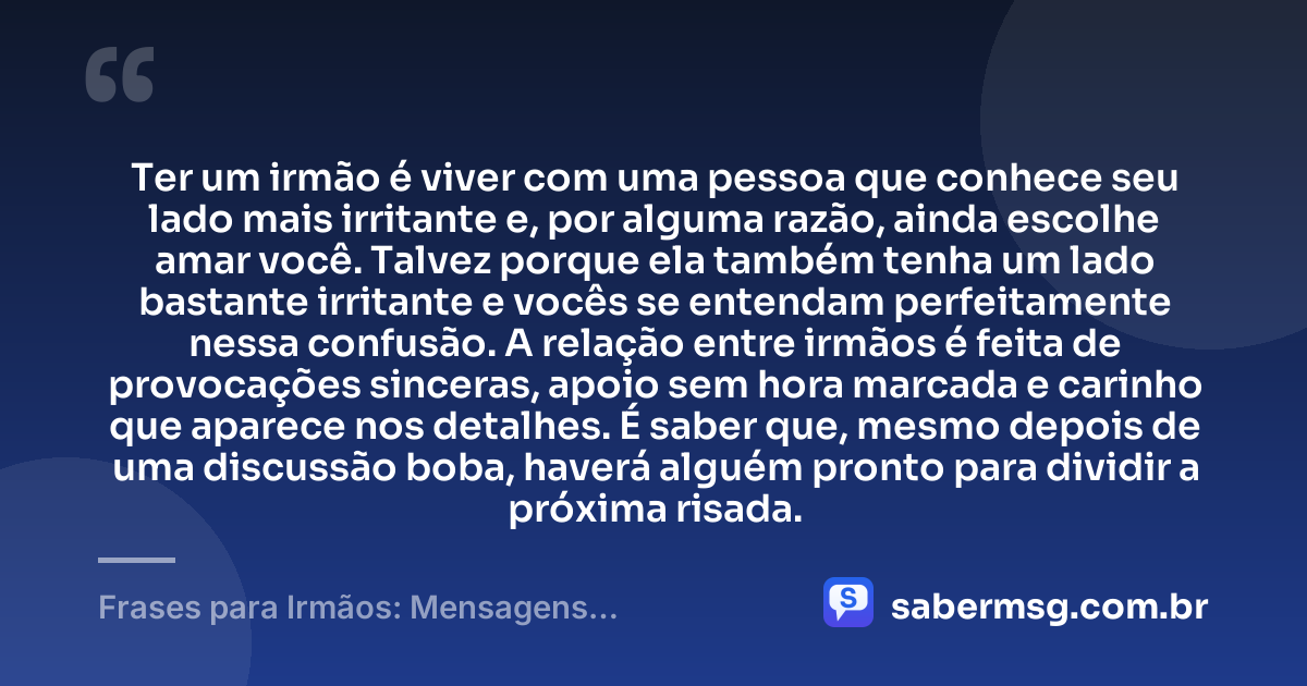 Ter um irmão é viver com uma pessoa que conhece seu lado mais irritante e, por alguma razão, ainda escolhe amar você. Talvez porque ela também tenha um lado bastante irritante e vocês se entendam perfeitamente nessa confusão. A relação entre irmãos é feita de provocações sinceras, apoio sem hora marcada e carinho que aparece nos detalhes. É saber que, mesmo depois de uma discussão boba, haverá alguém pronto para dividir a próxima risada. — Frases para Irmãos: Mensagens Engraçadas e Carinhosas