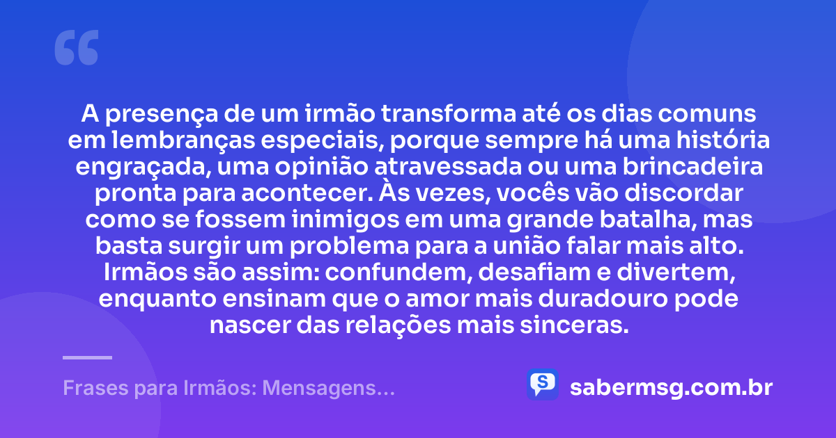 A presença de um irmão transforma até os dias comuns em lembranças especiais, porque sempre há uma história engraçada, uma opinião atravessada ou uma brincadeira pronta para acontecer. Às vezes, vocês vão discordar como se fossem inimigos em uma grande batalha, mas basta surgir um problema para a união falar mais alto. Irmãos são assim: confundem, desafiam e divertem, enquanto ensinam que o amor mais duradouro pode nascer das relações mais sinceras. — Frases para Irmãos: Mensagens Engraçadas e Carinhosas