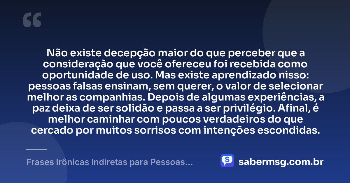 Não existe decepção maior do que perceber que a consideração que você ofereceu foi recebida como oportunidade de uso. Mas existe aprendizado nisso: pessoas falsas ensinam, sem querer, o valor de selecionar melhor as companhias. Depois de algumas experiências, a paz deixa de ser solidão e passa a ser privilégio. Afinal, é melhor caminhar com poucos verdadeiros do que cercado por muitos sorrisos com intenções escondidas. — Frases Irônicas Indiretas para Pessoas Falsas