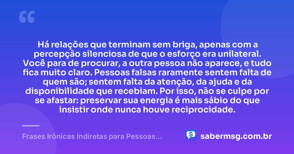 Há relações que terminam sem briga, apenas com a percepção silenciosa de que o esforço era unilateral. Você para de procurar, a outra pessoa não aparece, e tudo fica muito claro. Pessoas falsas raramente sentem falta de quem são; sentem falta da atenção, da ajuda e da disponibilidade que recebiam. Por isso, não se culpe por se afastar: preservar sua energia é mais sábio do que insistir onde nunca houve reciprocidade. — Frases Irônicas Indiretas para Pessoas Falsas