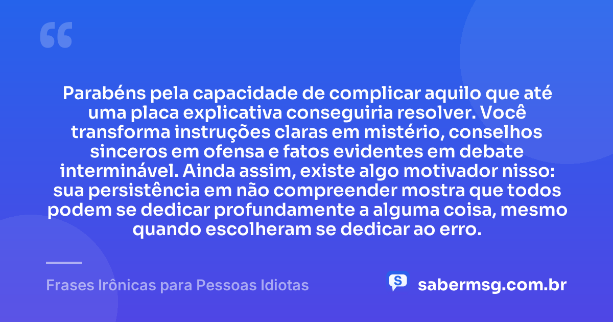 Parabéns pela capacidade de complicar aquilo que até uma placa explicativa conseguiria resolver. Você transforma instruções claras em mistério, conselhos sinceros em ofensa e fatos evidentes em debate interminável. Ainda assim, existe algo motivador nisso: sua persistência em não compreender mostra que todos podem se dedicar profundamente a alguma coisa, mesmo quando escolheram se dedicar ao erro. — Frases Irônicas para Pessoas Idiotas