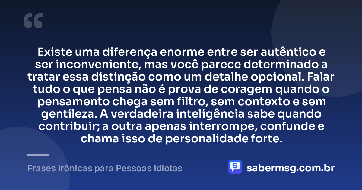 Existe uma diferença enorme entre ser autêntico e ser inconveniente, mas você parece determinado a tratar essa distinção como um detalhe opcional. Falar tudo o que pensa não é prova de coragem quando o pensamento chega sem filtro, sem contexto e sem gentileza. A verdadeira inteligência sabe quando contribuir; a outra apenas interrompe, confunde e chama isso de personalidade forte. — Frases Irônicas para Pessoas Idiotas