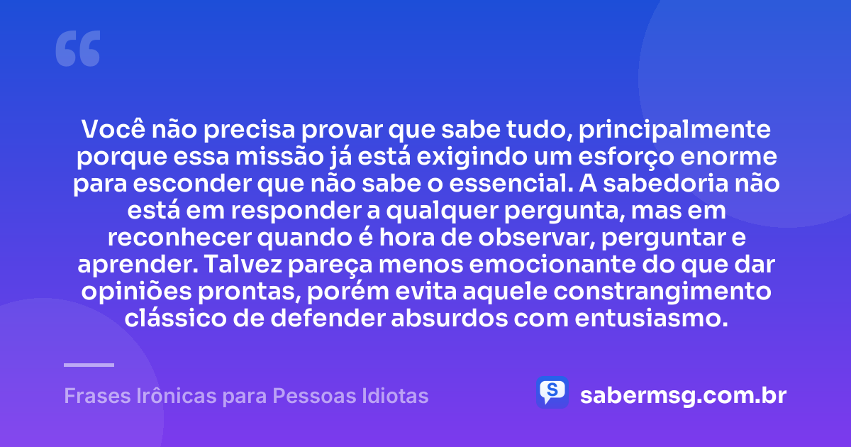 Você não precisa provar que sabe tudo, principalmente porque essa missão já está exigindo um esforço enorme para esconder que não sabe o essencial. A sabedoria não está em responder a qualquer pergunta, mas em reconhecer quando é hora de observar, perguntar e aprender. Talvez pareça menos emocionante do que dar opiniões prontas, porém evita aquele constrangimento clássico de defender absurdos com entusiasmo. — Frases Irônicas para Pessoas Idiotas