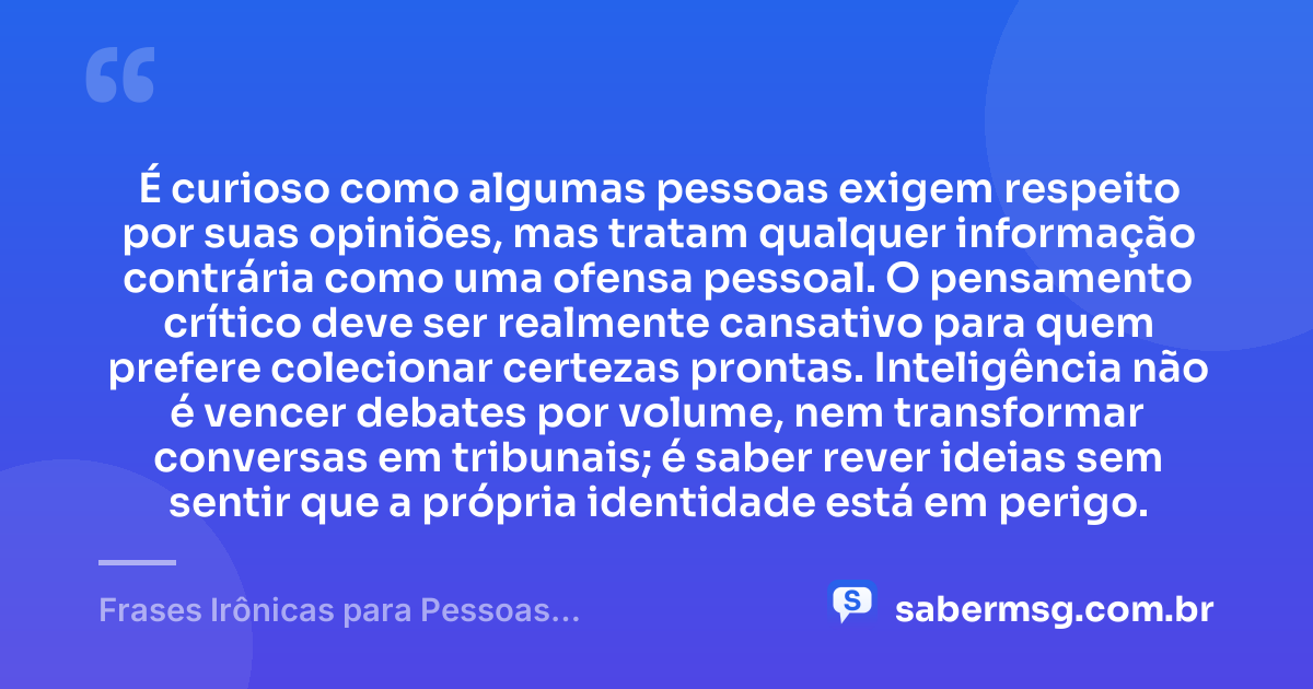É curioso como algumas pessoas exigem respeito por suas opiniões, mas tratam qualquer informação contrária como uma ofensa pessoal. O pensamento crítico deve ser realmente cansativo para quem prefere colecionar certezas prontas. Inteligência não é vencer debates por volume, nem transformar conversas em tribunais; é saber rever ideias sem sentir que a própria identidade está em perigo. — Frases Irônicas para Pessoas Inteligentes