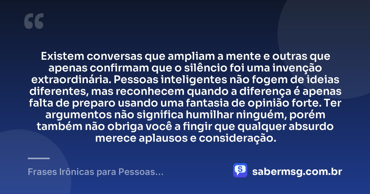 Existem conversas que ampliam a mente e outras que apenas confirmam que o silêncio foi uma invenção extraordinária. Pessoas inteligentes não fogem de ideias diferentes, mas reconhecem quando a diferença é apenas falta de preparo usando uma fantasia de opinião forte. Ter argumentos não significa humilhar ninguém, porém também não obriga você a fingir que qualquer absurdo merece aplausos e consideração. — Frases Irônicas para Pessoas Inteligentes