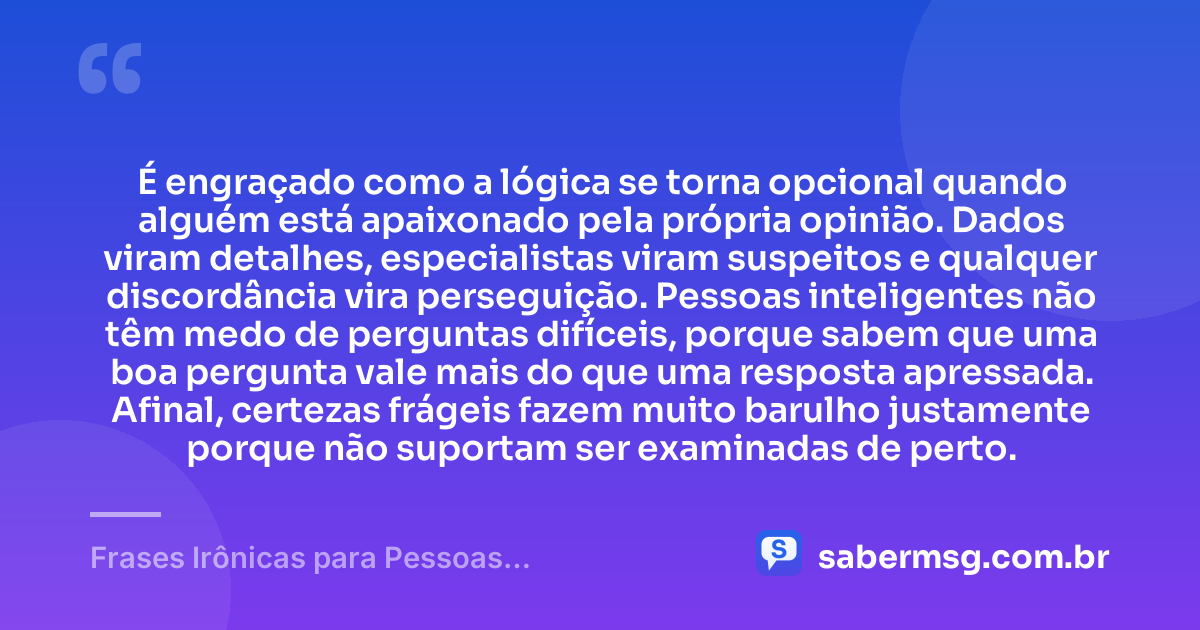 É engraçado como a lógica se torna opcional quando alguém está apaixonado pela própria opinião. Dados viram detalhes, especialistas viram suspeitos e qualquer discordância vira perseguição. Pessoas inteligentes não têm medo de perguntas difíceis, porque sabem que uma boa pergunta vale mais do que uma resposta apressada. Afinal, certezas frágeis fazem muito barulho justamente porque não suportam ser examinadas de perto. — Frases Irônicas para Pessoas Inteligentes
