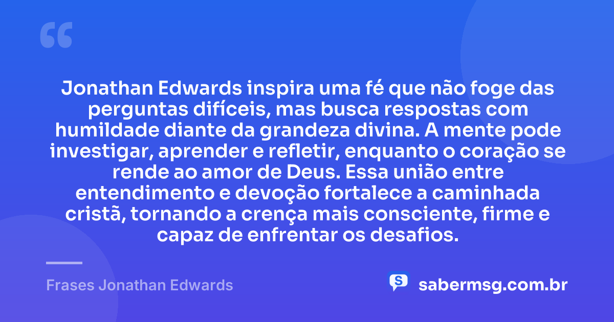 Jonathan Edwards inspira uma fé que não foge das perguntas difíceis, mas busca respostas com humildade diante da grandeza divina. A mente pode investigar, aprender e refletir, enquanto o coração se rende ao amor de Deus. Essa união entre entendimento e devoção fortalece a caminhada cristã, tornando a crença mais consciente, firme e capaz de enfrentar os desafios. — Frases Jonathan Edwards
