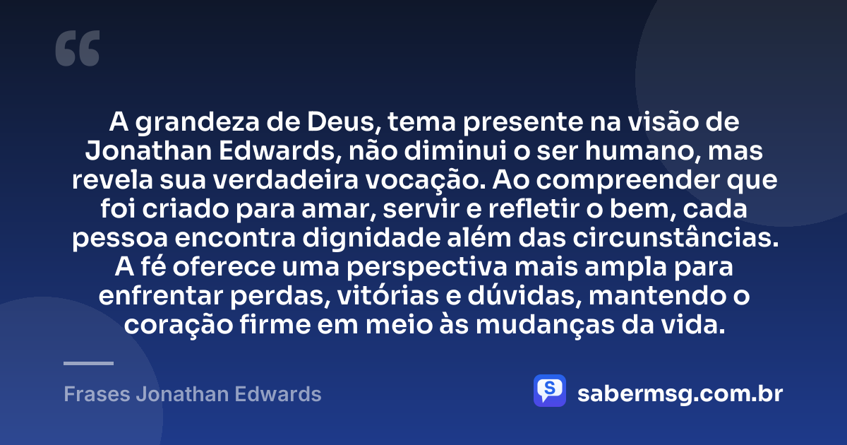 A grandeza de Deus, tema presente na visão de Jonathan Edwards, não diminui o ser humano, mas revela sua verdadeira vocação. Ao compreender que foi criado para amar, servir e refletir o bem, cada pessoa encontra dignidade além das circunstâncias. A fé oferece uma perspectiva mais ampla para enfrentar perdas, vitórias e dúvidas, mantendo o coração firme em meio às mudanças da vida. — Frases Jonathan Edwards