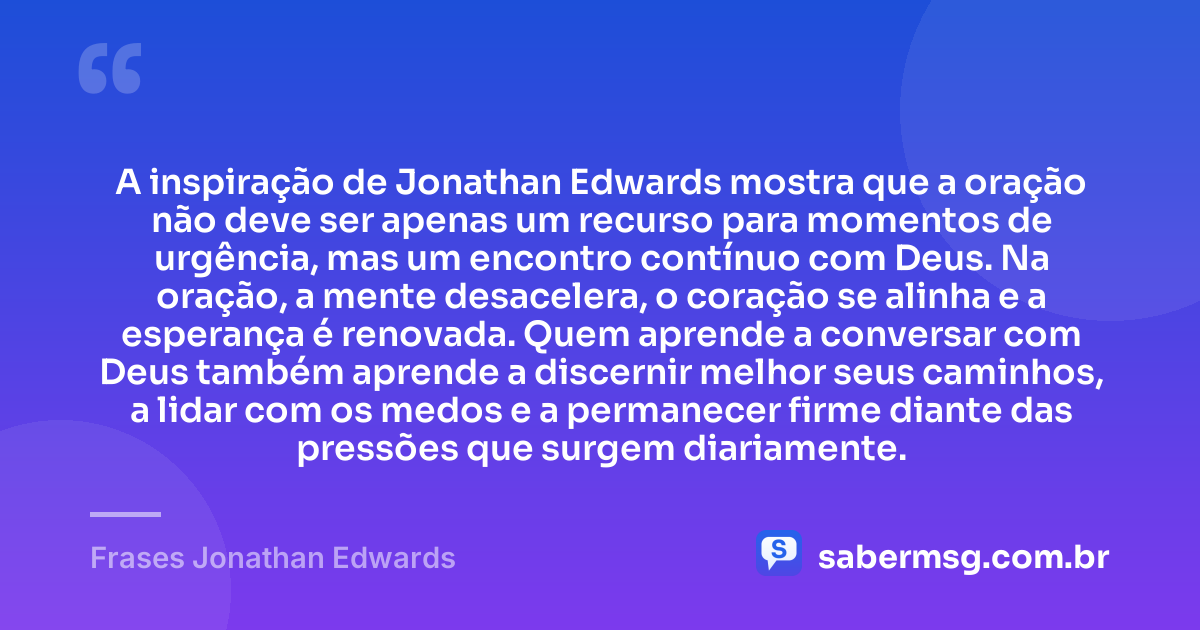 A inspiração de Jonathan Edwards mostra que a oração não deve ser apenas um recurso para momentos de urgência, mas um encontro contínuo com Deus. Na oração, a mente desacelera, o coração se alinha e a esperança é renovada. Quem aprende a conversar com Deus também aprende a discernir melhor seus caminhos, a lidar com os medos e a permanecer firme diante das pressões que surgem diariamente. — Frases Jonathan Edwards