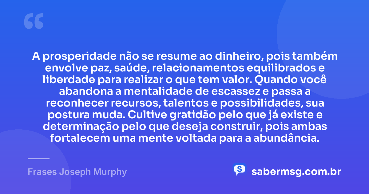 A prosperidade não se resume ao dinheiro, pois também envolve paz, saúde, relacionamentos equilibrados e liberdade para realizar o que tem valor. Quando você abandona a mentalidade de escassez e passa a reconhecer recursos, talentos e possibilidades, sua postura muda. Cultive gratidão pelo que já existe e determinação pelo que deseja construir, pois ambas fortalecem uma mente voltada para a abundância. — Frases Joseph Murphy