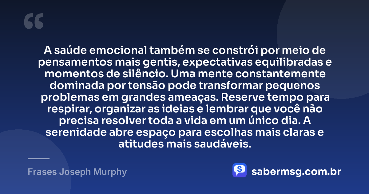 A saúde emocional também se constrói por meio de pensamentos mais gentis, expectativas equilibradas e momentos de silêncio. Uma mente constantemente dominada por tensão pode transformar pequenos problemas em grandes ameaças. Reserve tempo para respirar, organizar as ideias e lembrar que você não precisa resolver toda a vida em um único dia. A serenidade abre espaço para escolhas mais claras e atitudes mais saudáveis. — Frases Joseph Murphy