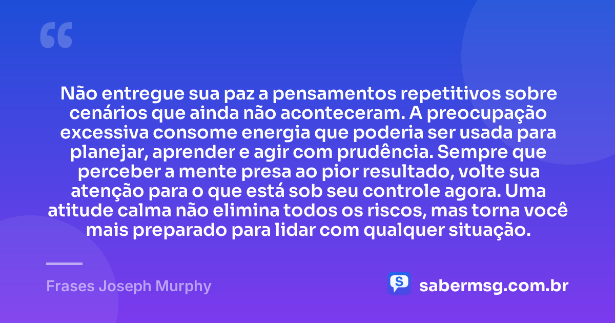 Não entregue sua paz a pensamentos repetitivos sobre cenários que ainda não aconteceram. A preocupação excessiva consome energia que poderia ser usada para planejar, aprender e agir com prudência. Sempre que perceber a mente presa ao pior resultado, volte sua atenção para o que está sob seu controle agora. Uma atitude calma não elimina todos os riscos, mas torna você mais preparado para lidar com qualquer situação. — Frases Joseph Murphy