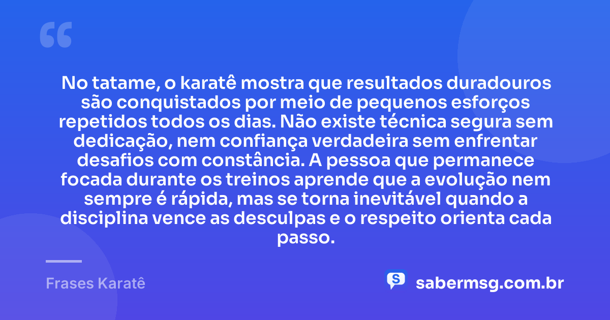 No tatame, o karatê mostra que resultados duradouros são conquistados por meio de pequenos esforços repetidos todos os dias. Não existe técnica segura sem dedicação, nem confiança verdadeira sem enfrentar desafios com constância. A pessoa que permanece focada durante os treinos aprende que a evolução nem sempre é rápida, mas se torna inevitável quando a disciplina vence as desculpas e o respeito orienta cada passo. — Frases Karatê