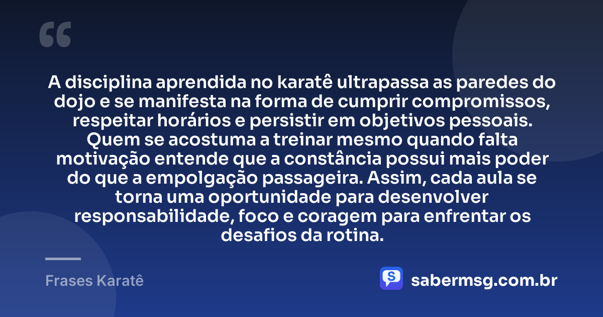 A disciplina aprendida no karatê ultrapassa as paredes do dojo e se manifesta na forma de cumprir compromissos, respeitar horários e persistir em objetivos pessoais. Quem se acostuma a treinar mesmo quando falta motivação entende que a constância possui mais poder do que a empolgação passageira. Assim, cada aula se torna uma oportunidade para desenvolver responsabilidade, foco e coragem para enfrentar os desafios da rotina. — Frases Karatê