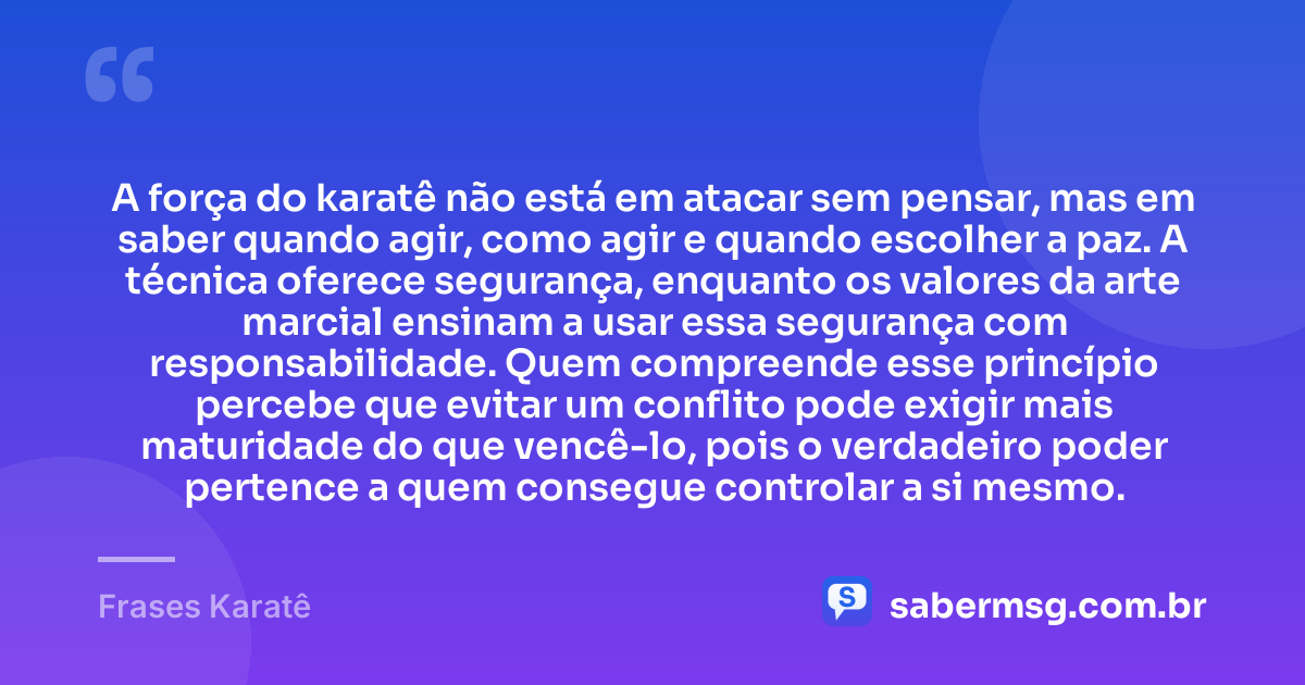 A força do karatê não está em atacar sem pensar, mas em saber quando agir, como agir e quando escolher a paz. A técnica oferece segurança, enquanto os valores da arte marcial ensinam a usar essa segurança com responsabilidade. Quem compreende esse princípio percebe que evitar um conflito pode exigir mais maturidade do que vencê-lo, pois o verdadeiro poder pertence a quem consegue controlar a si mesmo. — Frases Karatê