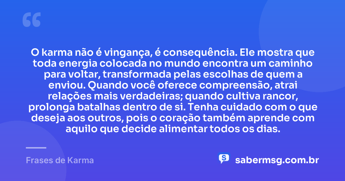 O karma não é vingança, é consequência. Ele mostra que toda energia colocada no mundo encontra um caminho para voltar, transformada pelas escolhas de quem a enviou. Quando você oferece compreensão, atrai relações mais verdadeiras; quando cultiva rancor, prolonga batalhas dentro de si. Tenha cuidado com o que deseja aos outros, pois o coração também aprende com aquilo que decide alimentar todos os dias. — Frases de Karma